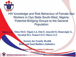 …Creating Change, Enhancing LivesSociety for Family Health, Nigeria …Creating Change, Enhancing LivesSociety for Family Health, Nigeria…Creating Change, Enhancing Lives
HIV knowledge and Risk Behaviour of Female Sex
Workers in Oyo State South-West, Nigeria:
Potential Bridging Groups to the General
Population
Bako J. C, Titus M.O. Tijani A.I, Oni F, Atoyebi O, Omoreigie G,
Oyedeji D.S, Tomori O.T, Okere G.C
Society for Family Health
Body and Soul Builders Initiative
National HIV Prevention Conference
November, 2016
…Creating Change, Enhancing LivesSociety for Family Health, Nigeria
 