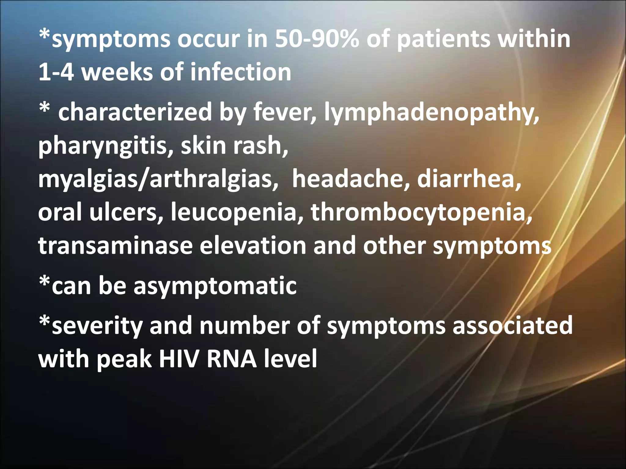 *symptoms occur in 50-90% of patients within
1-4 weeks of infection
* characterized by fever, lymphadenopathy,
pharyngitis, skin rash,
myalgias/arthralgias, headache, diarrhea,
oral ulcers, leucopenia, thrombocytopenia,
transaminase elevation and other symptoms
*can be asymptomatic
*severity and number of symptoms associated
with peak HIV RNA level
 