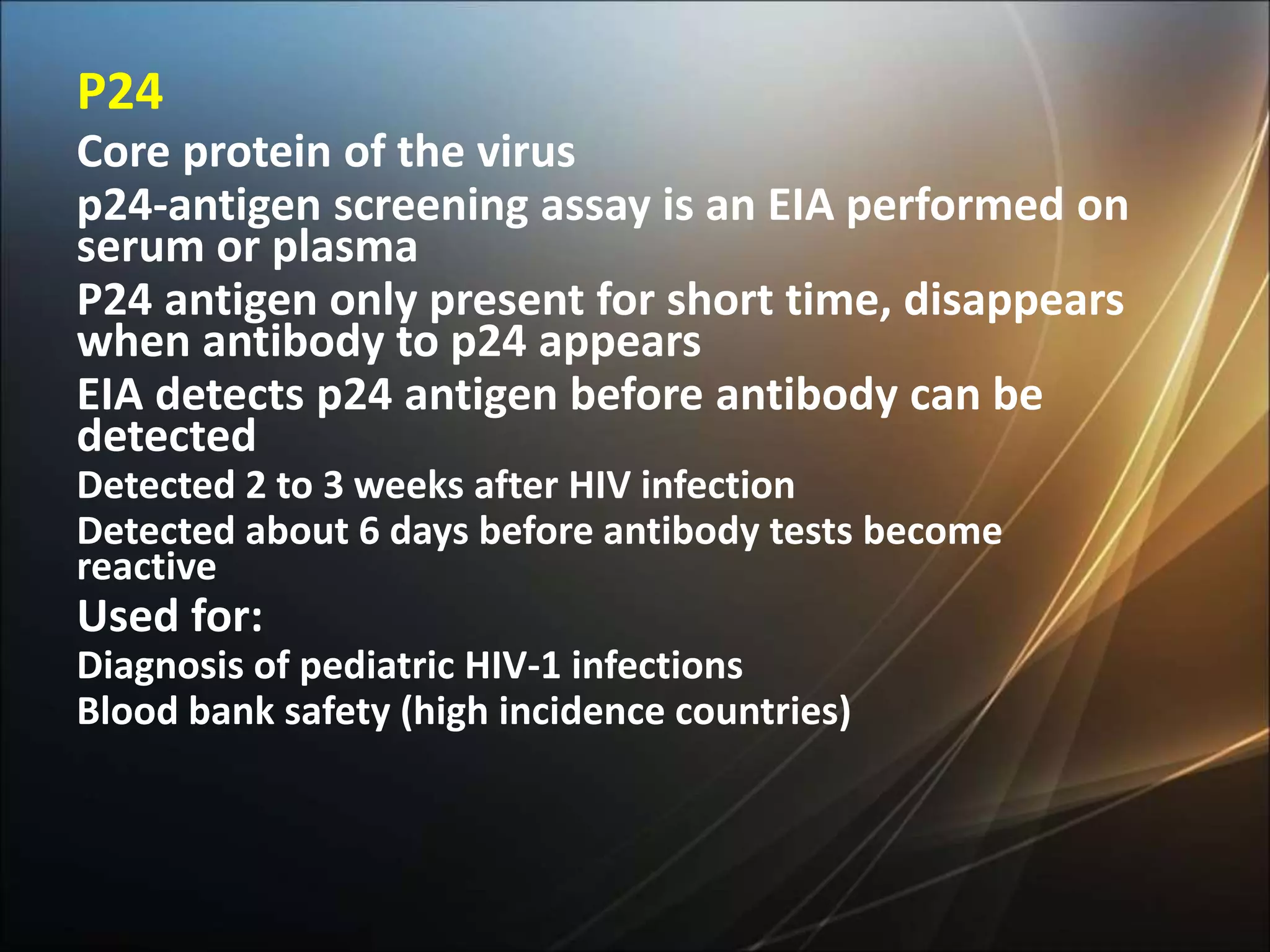 P24
Core protein of the virus
p24-antigen screening assay is an EIA performed on
serum or plasma
P24 antigen only present for short time, disappears
when antibody to p24 appears
EIA detects p24 antigen before antibody can be
detected
Detected 2 to 3 weeks after HIV infection
Detected about 6 days before antibody tests become
reactive
Used for:
Diagnosis of pediatric HIV-1 infections
Blood bank safety (high incidence countries)
 