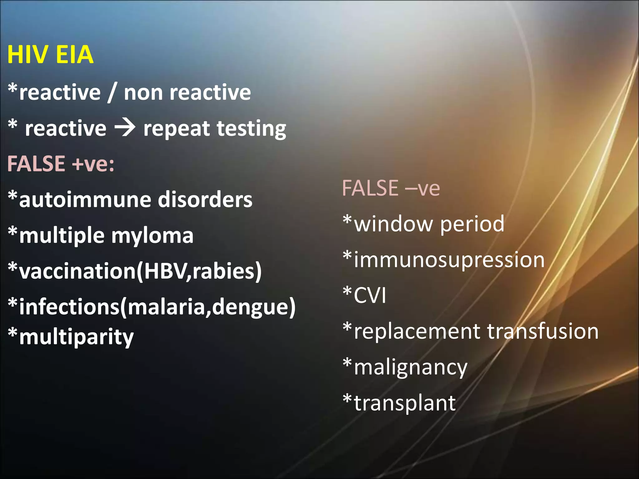 HIV EIA
*reactive / non reactive
* reactive  repeat testing
FALSE +ve:
*autoimmune disorders
*multiple myloma
*vaccination(HBV,rabies)
*infections(malaria,dengue)
*multiparity
FALSE –ve
*window period
*immunosupression
*CVI
*replacement transfusion
*malignancy
*transplant
 