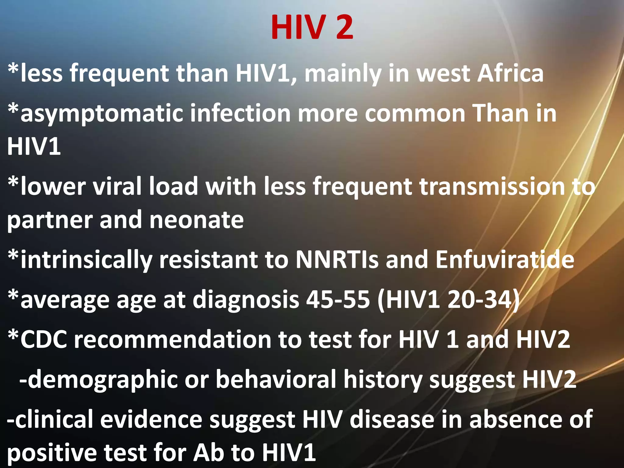 HIV 2
*less frequent than HIV1, mainly in west Africa
*asymptomatic infection more common Than in
HIV1
*lower viral load with less frequent transmission to
partner and neonate
*intrinsically resistant to NNRTIs and Enfuviratide
*average age at diagnosis 45-55 (HIV1 20-34)
*CDC recommendation to test for HIV 1 and HIV2
-demographic or behavioral history suggest HIV2
-clinical evidence suggest HIV disease in absence of
positive test for Ab to HIV1
 