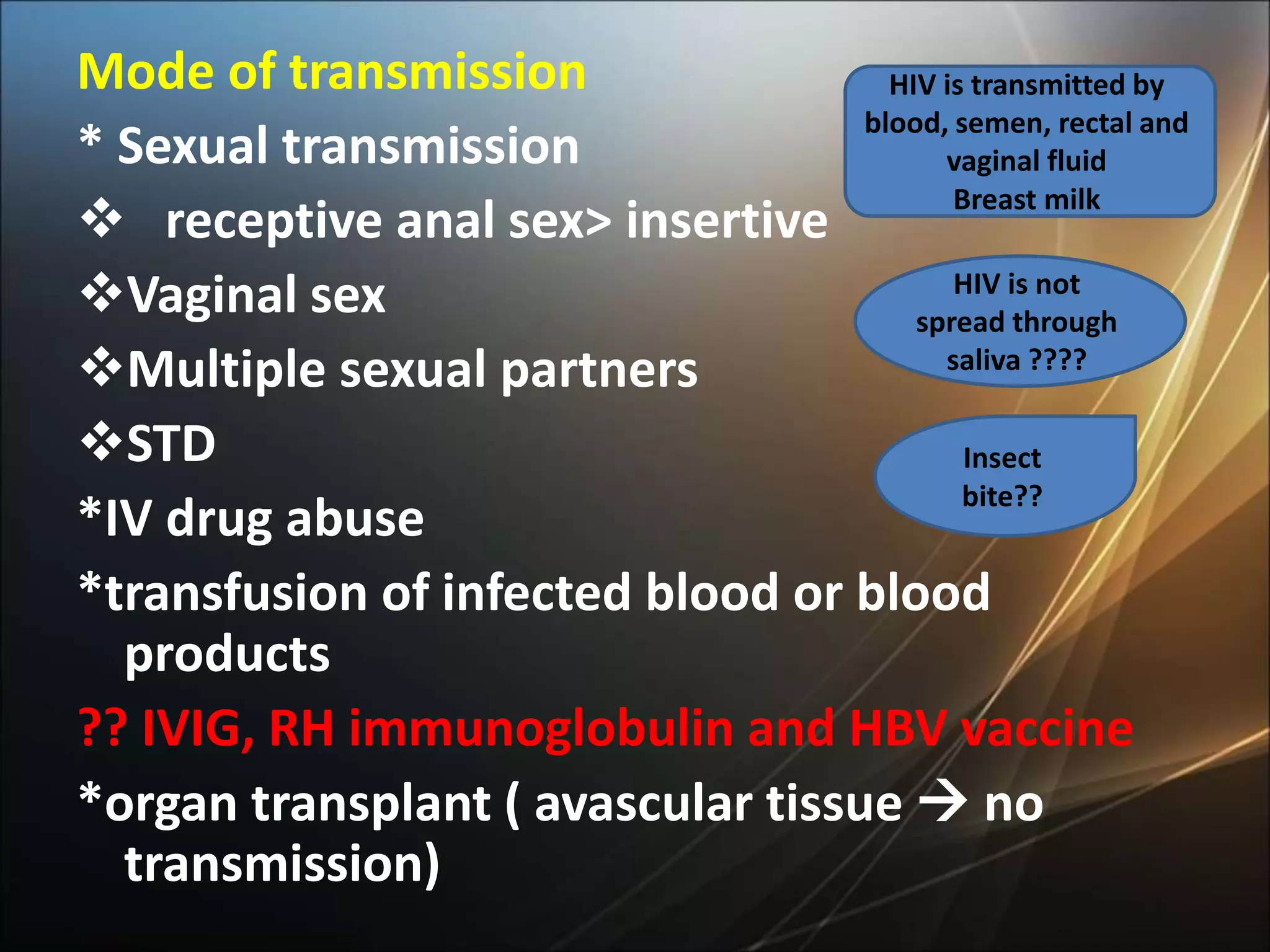 Mode of transmission
* Sexual transmission
 receptive anal sex> insertive
Vaginal sex
Multiple sexual partners
STD
*IV drug abuse
*transfusion of infected blood or blood
products
?? IVIG, RH immunoglobulin and HBV vaccine
*organ transplant ( avascular tissue  no
transmission)
HIV is transmitted by
blood, semen, rectal and
vaginal fluid
Breast milk
HIV is not
spread through
saliva ????
Insect
bite??
 
