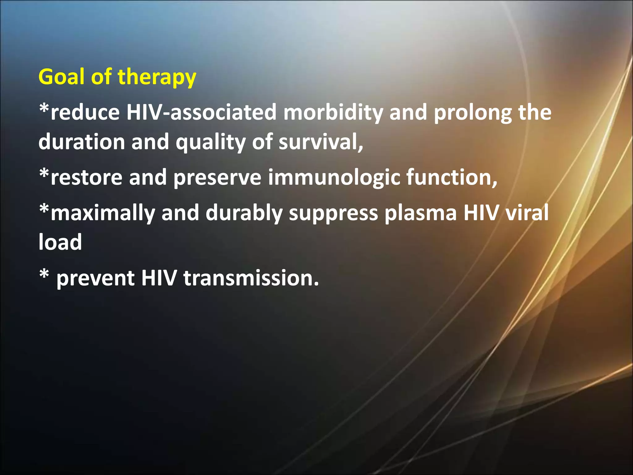 Goal of therapy
*reduce HIV-associated morbidity and prolong the
duration and quality of survival,
*restore and preserve immunologic function,
*maximally and durably suppress plasma HIV viral
load
* prevent HIV transmission.
 