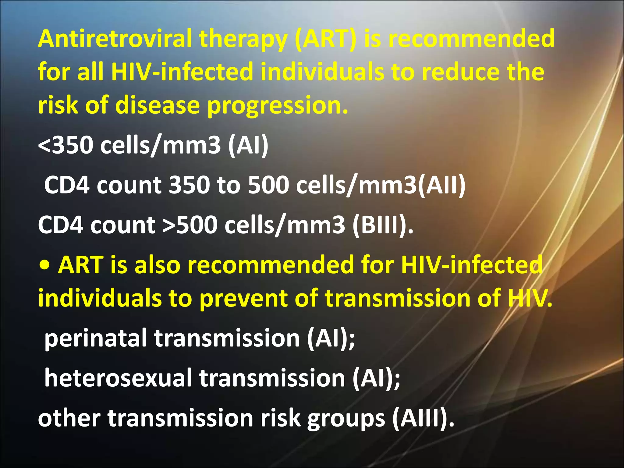 Antiretroviral therapy (ART) is recommended
for all HIV-infected individuals to reduce the
risk of disease progression.
<350 cells/mm3 (AI)
CD4 count 350 to 500 cells/mm3(AII)
CD4 count >500 cells/mm3 (BIII).
• ART is also recommended for HIV-infected
individuals to prevent of transmission of HIV.
perinatal transmission (AI);
heterosexual transmission (AI);
other transmission risk groups (AIII).
 