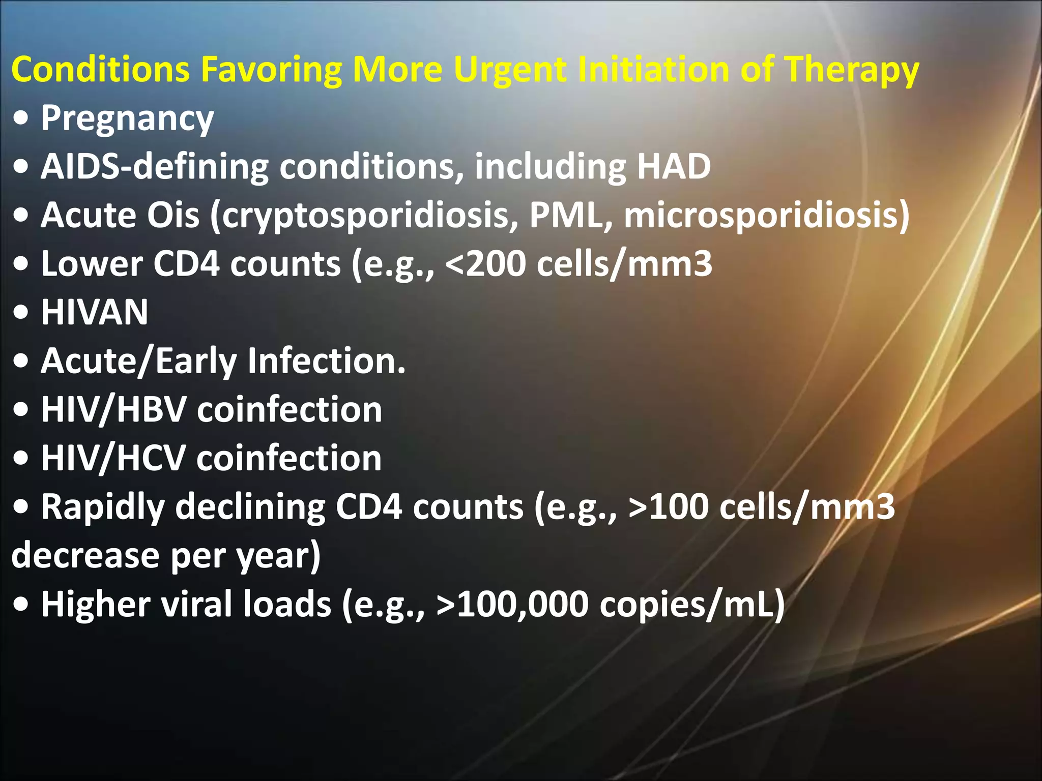 Conditions Favoring More Urgent Initiation of Therapy
• Pregnancy
• AIDS-defining conditions, including HAD
• Acute Ois (cryptosporidiosis, PML, microsporidiosis)
• Lower CD4 counts (e.g., <200 cells/mm3
• HIVAN
• Acute/Early Infection.
• HIV/HBV coinfection
• HIV/HCV coinfection
• Rapidly declining CD4 counts (e.g., >100 cells/mm3
decrease per year)
• Higher viral loads (e.g., >100,000 copies/mL)
 