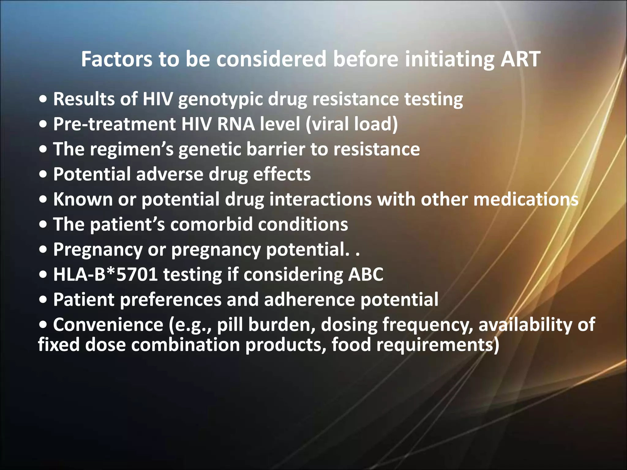 Factors to be considered before initiating ART
• Results of HIV genotypic drug resistance testing
• Pre-treatment HIV RNA level (viral load)
• The regimen’s genetic barrier to resistance
• Potential adverse drug effects
• Known or potential drug interactions with other medications
• The patient’s comorbid conditions
• Pregnancy or pregnancy potential. .
• HLA-B*5701 testing if considering ABC
• Patient preferences and adherence potential
• Convenience (e.g., pill burden, dosing frequency, availability of
fixed dose combination products, food requirements)
 
