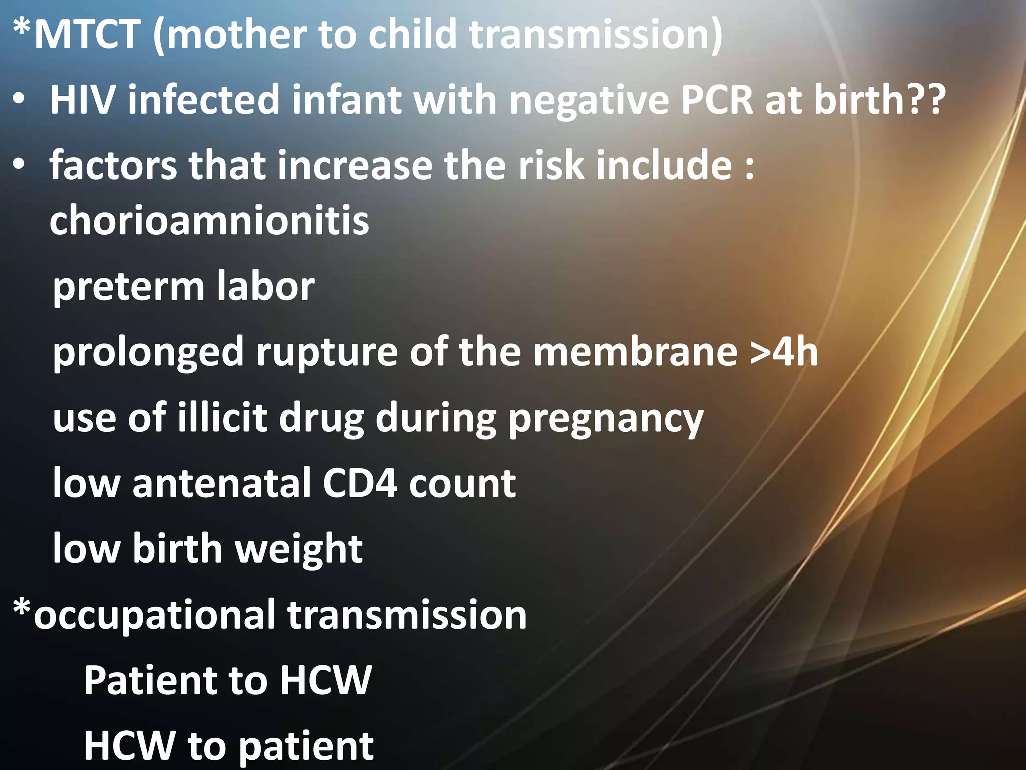 *MTCT (mother to child transmission)
• HIV infected infant with negative PCR at birth??
• factors that increase the risk include :
chorioamnionitis
preterm labor
prolonged rupture of the membrane >4h
use of illicit drug during pregnancy
low antenatal CD4 count
low birth weight
*occupational transmission
Patient to HCW
HCW to patient
 