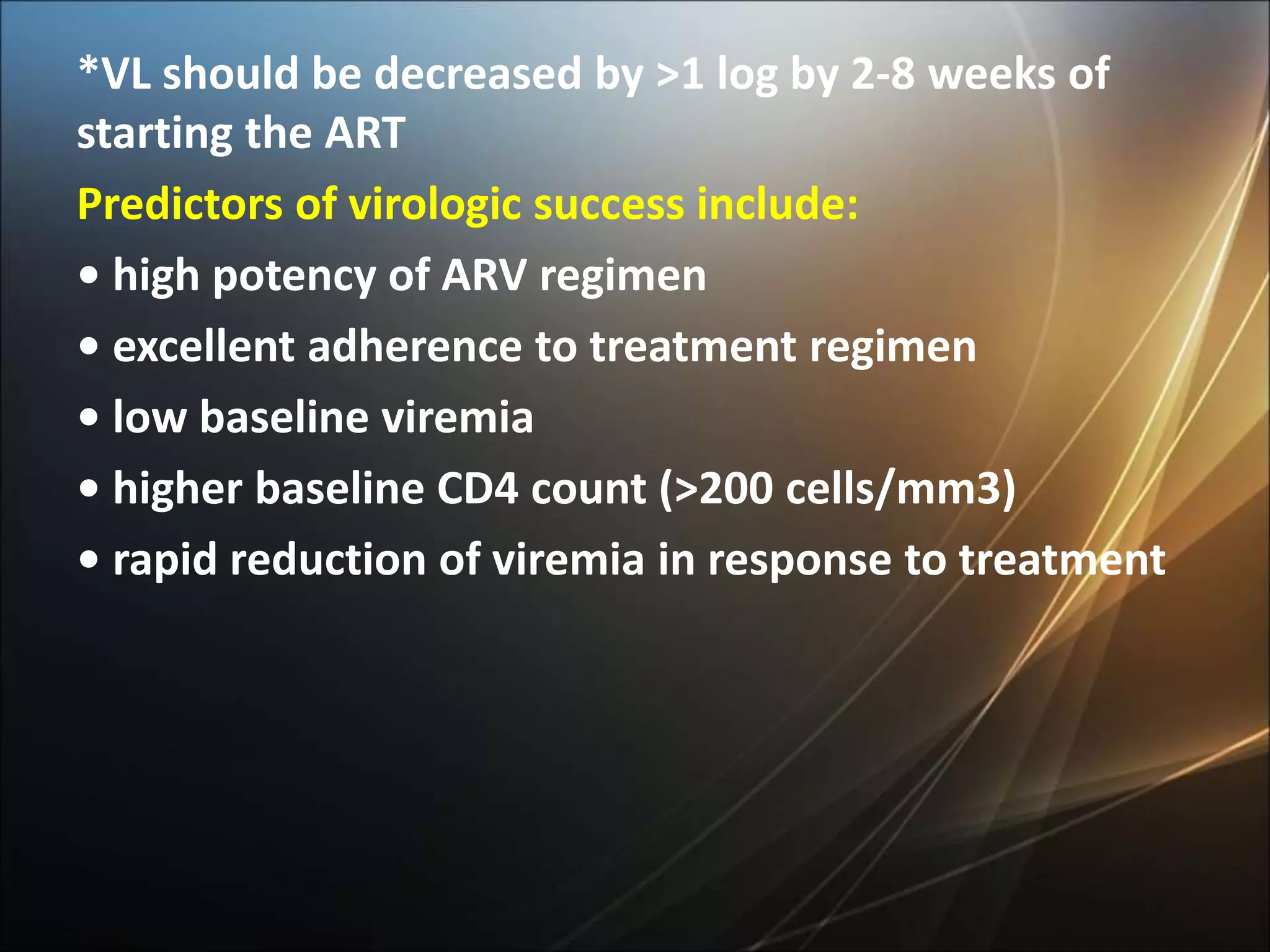 *VL should be decreased by >1 log by 2-8 weeks of
starting the ART
Predictors of virologic success include:
• high potency of ARV regimen
• excellent adherence to treatment regimen
• low baseline viremia
• higher baseline CD4 count (>200 cells/mm3)
• rapid reduction of viremia in response to treatment
 