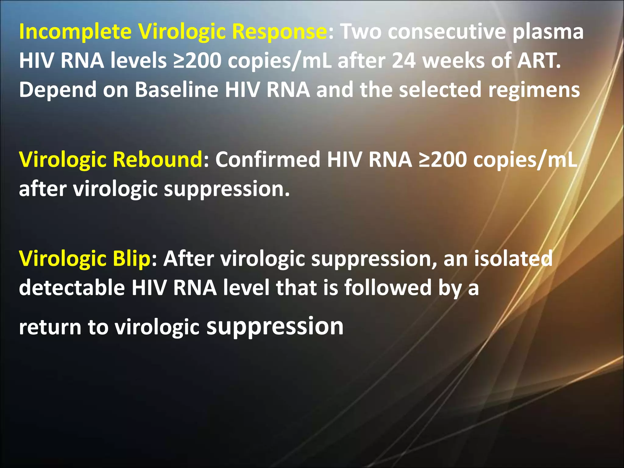 Incomplete Virologic Response: Two consecutive plasma
HIV RNA levels ≥200 copies/mL after 24 weeks of ART.
Depend on Baseline HIV RNA and the selected regimens
Virologic Rebound: Confirmed HIV RNA ≥200 copies/mL
after virologic suppression.
Virologic Blip: After virologic suppression, an isolated
detectable HIV RNA level that is followed by a
return to virologic suppression
 