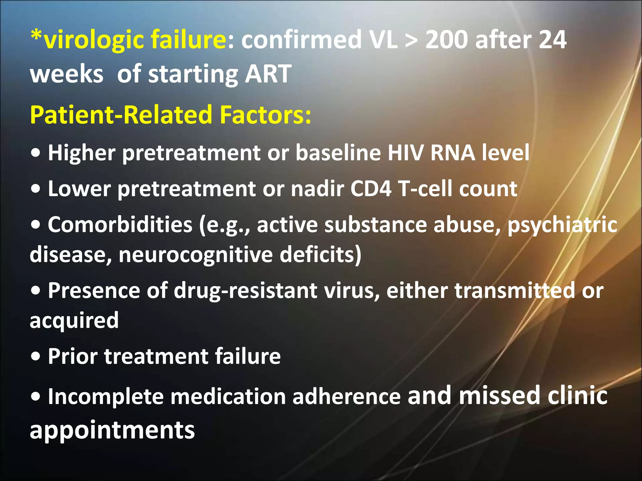 *virologic failure: confirmed VL > 200 after 24
weeks of starting ART
Patient-Related Factors:
• Higher pretreatment or baseline HIV RNA level
• Lower pretreatment or nadir CD4 T-cell count
• Comorbidities (e.g., active substance abuse, psychiatric
disease, neurocognitive deficits)
• Presence of drug-resistant virus, either transmitted or
acquired
• Prior treatment failure
• Incomplete medication adherence and missed clinic
appointments
 