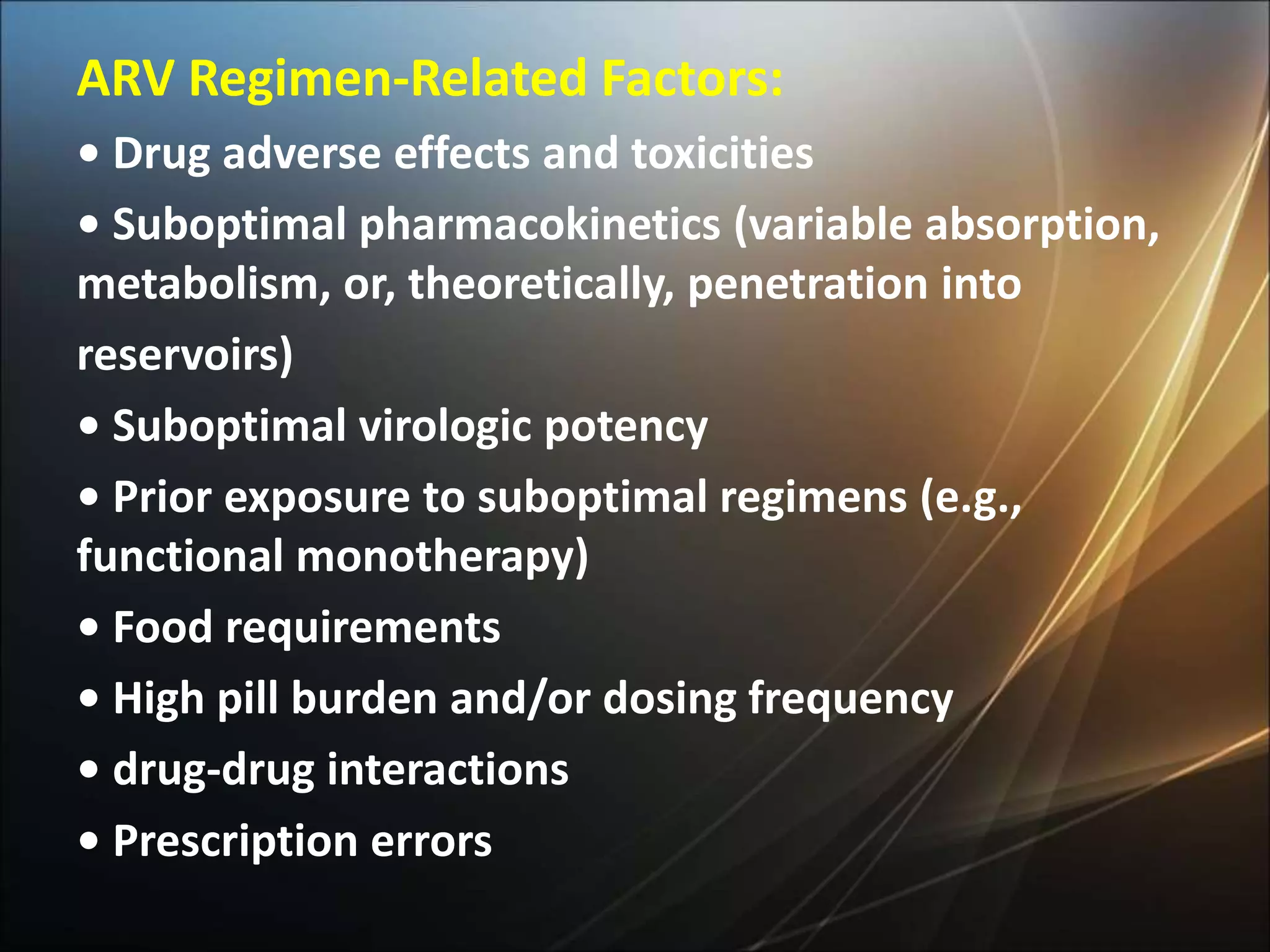 ARV Regimen-Related Factors:
• Drug adverse effects and toxicities
• Suboptimal pharmacokinetics (variable absorption,
metabolism, or, theoretically, penetration into
reservoirs)
• Suboptimal virologic potency
• Prior exposure to suboptimal regimens (e.g.,
functional monotherapy)
• Food requirements
• High pill burden and/or dosing frequency
• drug-drug interactions
• Prescription errors
 