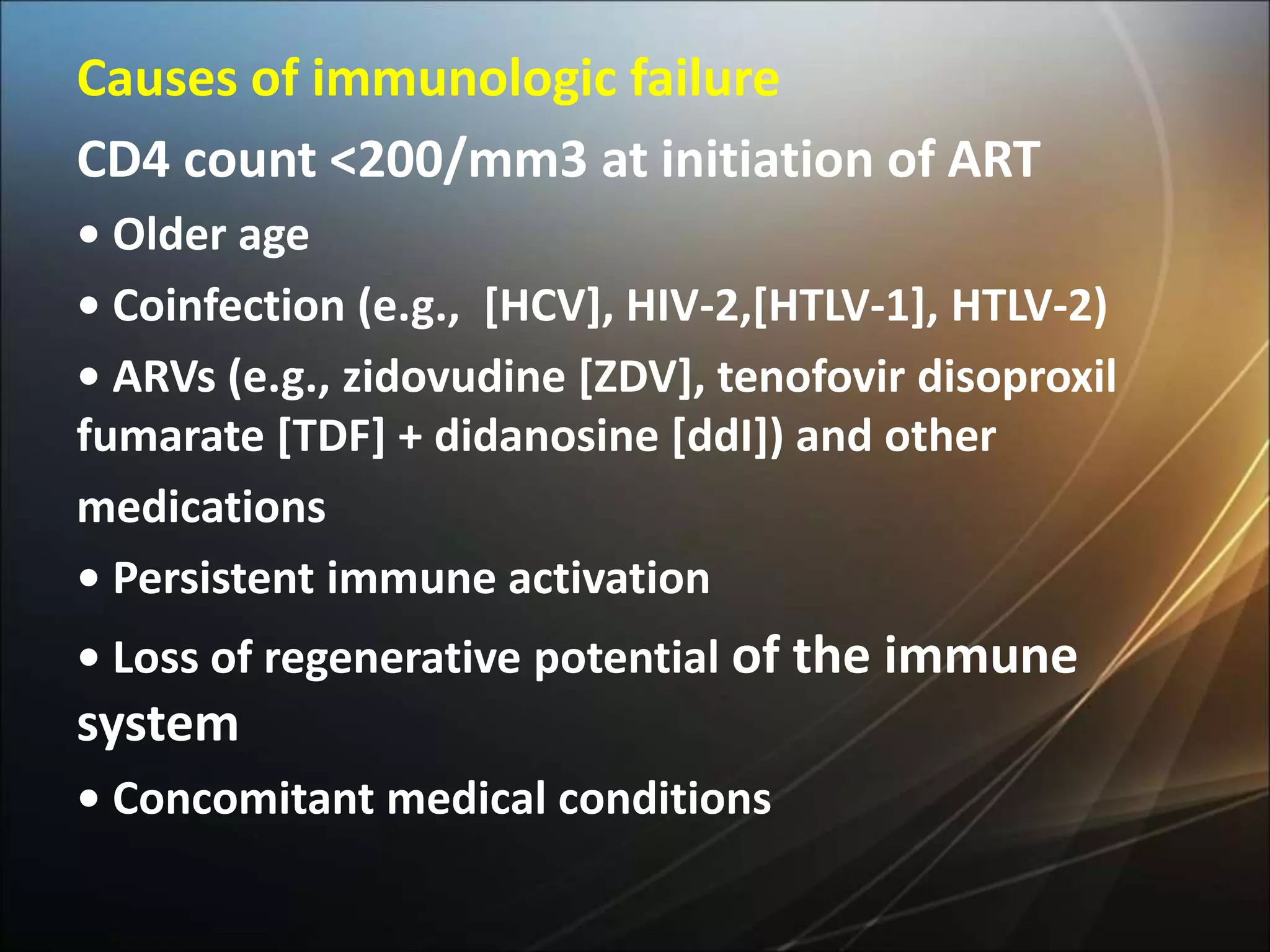 Causes of immunologic failure
CD4 count <200/mm3 at initiation of ART
• Older age
• Coinfection (e.g., [HCV], HIV-2,[HTLV-1], HTLV-2)
• ARVs (e.g., zidovudine [ZDV], tenofovir disoproxil
fumarate [TDF] + didanosine [ddI]) and other
medications
• Persistent immune activation
• Loss of regenerative potential of the immune
system
• Concomitant medical conditions
 