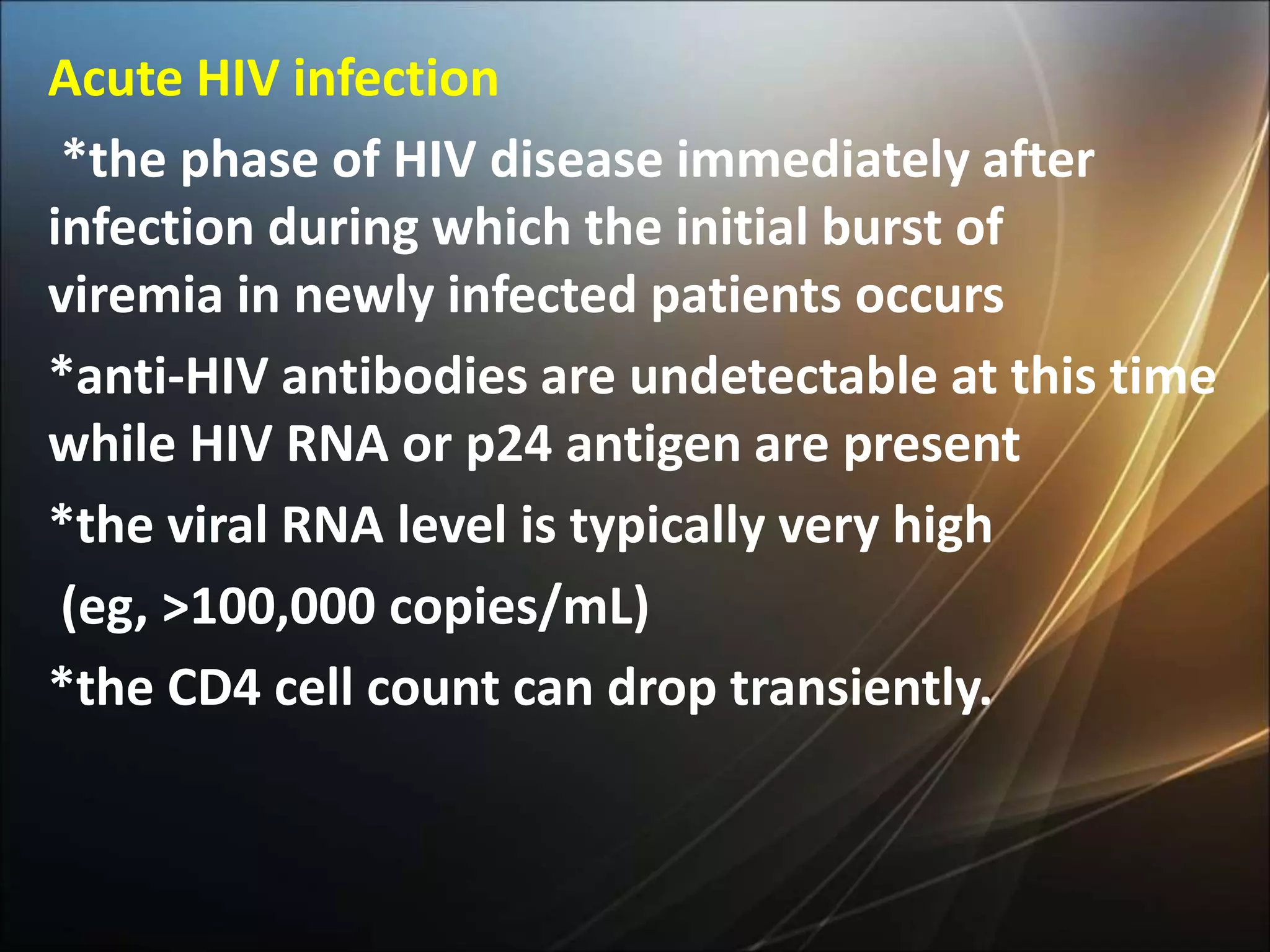 Acute HIV infection
*the phase of HIV disease immediately after
infection during which the initial burst of
viremia in newly infected patients occurs
*anti-HIV antibodies are undetectable at this time
while HIV RNA or p24 antigen are present
*the viral RNA level is typically very high
(eg, >100,000 copies/mL)
*the CD4 cell count can drop transiently.
 