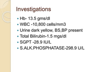 Investigations
 Hb- 13.5 gms/dl
 WBC -10,800 cells/mm3
 Urine dark yellow, BS,BP present
 Total Bilirubin-1.5 mgs/dl
 SGPT -28.9 IU/L
 S.ALK.PHOSPHATASE-298.9 U/L
 