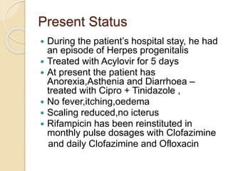Present Status
 During the patient’s hospital stay, he had
an episode of Herpes progenitalis
 Treated with Acylovir for 5 days
 At present the patient has
Anorexia,Asthenia and Diarrhoea –
treated with Cipro + Tinidazole ,
 No fever,itching,oedema
 Scaling reduced,no icterus
 Rifampicin has been reinstituted in
monthly pulse dosages with Clofazimine
and daily Clofazimine and Ofloxacin
 