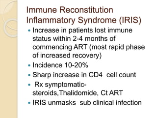 Immune Reconstitution
Inflammatory Syndrome (IRIS)
 Increase in patients lost immune
status within 2-4 months of
commencing ART (most rapid phase
of increased recovery)
 Incidence 10-20%
 Sharp increase in CD4 cell count
 Rx symptomatic-
steroids,Thalidomide, Ct ART
 IRIS unmasks sub clinical infection
 