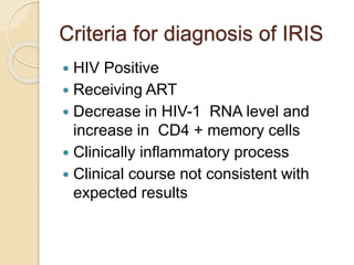 Criteria for diagnosis of IRIS
 HIV Positive
 Receiving ART
 Decrease in HIV-1 RNA level and
increase in CD4 + memory cells
 Clinically inflammatory process
 Clinical course not consistent with
expected results
 