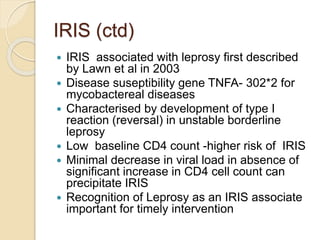 IRIS (ctd)
 IRIS associated with leprosy first described
by Lawn et al in 2003
 Disease suseptibility gene TNFA- 302*2 for
mycobactereal diseases
 Characterised by development of type I
reaction (reversal) in unstable borderline
leprosy
 Low baseline CD4 count -higher risk of IRIS
 Minimal decrease in viral load in absence of
significant increase in CD4 cell count can
precipitate IRIS
 Recognition of Leprosy as an IRIS associate
important for timely intervention
 