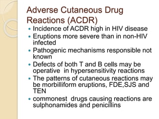 Adverse Cutaneous Drug
Reactions (ACDR)
 Incidence of ACDR high in HIV disease
 Eruptions more severe than in non-HIV
infected
 Pathogenic mechanisms responsible not
known
 Defects of both T and B cells may be
operative in hypersensitivity reactions
 The patterns of cutaneous reactions may
be morbilliform eruptions, FDE,SJS and
TEN
 commonest drugs causing reactions are
sulphonamides and penicillins
 