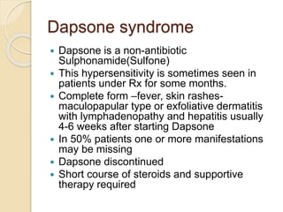 Dapsone syndrome
 Dapsone is a non-antibiotic
Sulphonamide(Sulfone)
 This hypersensitivity is sometimes seen in
patients under Rx for some months.
 Complete form –fever, skin rashes-
maculopapular type or exfoliative dermatitis
with lymphadenopathy and hepatitis usually
4-6 weeks after starting Dapsone
 In 50% patients one or more manifestations
may be missing
 Dapsone discontinued
 Short course of steroids and supportive
therapy required
 