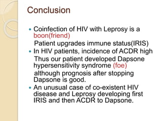 Conclusion
 Coinfection of HIV with Leprosy is a
boon(friend)
Patient upgrades immune status(IRIS)
 In HIV patients, incidence of ACDR high
Thus our patient developed Dapsone
hypersensitivity syndrome (foe)
although prognosis after stopping
Dapsone is good.
 An unusual case of co-existent HIV
disease and Leprosy developing first
IRIS and then ACDR to Dapsone.
 