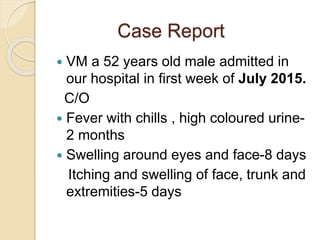 Case Report
 VM a 52 years old male admitted in
our hospital in first week of July 2015.
C/O
 Fever with chills , high coloured urine-
2 months
 Swelling around eyes and face-8 days
Itching and swelling of face, trunk and
extremities-5 days
 