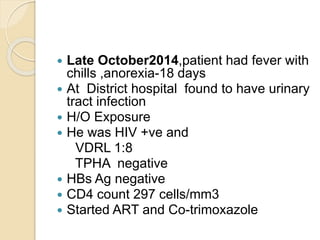  Late October2014,patient had fever with
chills ,anorexia-18 days
 At District hospital found to have urinary
tract infection
 H/O Exposure
 He was HIV +ve and
VDRL 1:8
TPHA negative
 HBs Ag negative
 CD4 count 297 cells/mm3
 Started ART and Co-trimoxazole
 