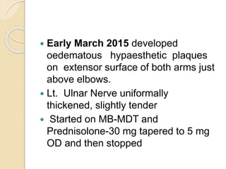  Early March 2015 developed
oedematous hypaesthetic plaques
on extensor surface of both arms just
above elbows.
 Lt. Ulnar Nerve uniformally
thickened, slightly tender
 Started on MB-MDT and
Prednisolone-30 mg tapered to 5 mg
OD and then stopped
 