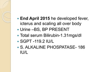  End April 2015 he developed fever,
icterus and scaling all over body
 Urine –BS, BP PRESENT
 Total serum Bilirubin-1.31mgs/dl
 SGPT -119.2 IU/L
 S. ALKALINE PHOSPATASE- 186
IU/L
 