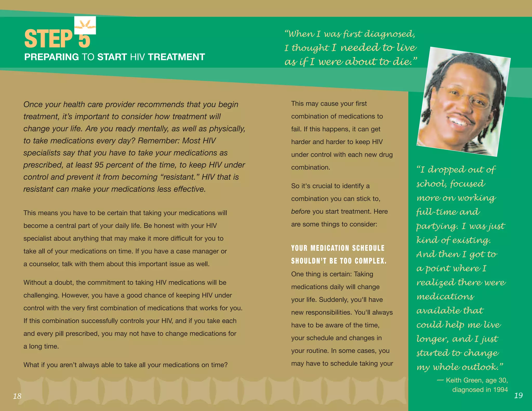 “When I was first diagnosed,
     STEP 5                                                                       I thought I needed to live
                                                                                  as if I were about to die.”
     PREPARING TO START HIV TREATMENT



     Once your health care provider recommends that you begin                      This may cause your first
     treatment, it’s important to consider how treatment will                      combination of medications to
     change your life. Are you ready mentally, as well as physically,              fail. If this happens, it can get
     to take medications every day? Remember: Most HIV                             harder and harder to keep HIV
     specialists say that you have to take your medications as                     under control with each new drug

                                                                                                                               “I dropped out of
     prescribed, at least 95 percent of the time, to keep HIV under                combination.

                                                                                                                               school, focused
     control and prevent it from becoming “resistant.” HIV that is
                                                                                   So it's crucial to identify a
     resistant can make your medications less effective.
                                                                                   combination you can stick to,               more on working
     This means you have to be certain that taking your medications will           before you start treatment. Here            full-time and
     become a central part of your daily life. Be honest with your HIV             are some things to consider:                partying. I was just
     specialist about anything that may make it more difficult for you to                                                      kind of existing.
                                                                                                                               And then I got to
     take all of your medications on time. If you have a case manager or           YO U R M E D I C AT I O N S C H E D U L E

                                                                                                                               a point where I
     a counselor, talk with them about this important issue as well.               SHOULDN’T BE TOO COMPLEX.

                                                                                                                               realized there were
                                                                                   One thing is certain: Taking
     Without a doubt, the commitment to taking HIV medications will be
                                                                                   medications daily will change
     challenging. However, you have a good chance of keeping HIV under
                                                                                   your life. Suddenly, you'll have            medications
     control with the very first combination of medications that works for you.
                                                                                   new responsibilities. You'll always         available that
                                                                                                                               could help me live
     If this combination successfully controls your HIV, and if you take each
                                                                                   have to be aware of the time,

                                                                                                                               longer, and I just
     and every pill prescribed, you may not have to change medications for
                                                                                   your schedule and changes in

                                                                                                                               started to change
     a long time.
                                                                                   your routine. In some cases, you

                                                                                                                               my whole outlook.”
     What if you aren’t always able to take all your medications on time?          may have to schedule taking your

                                                                                                                                   — Keith Green, age 30,

18                                                                                                                                                          19
                                                                                                                                        diagnosed in 1994
 