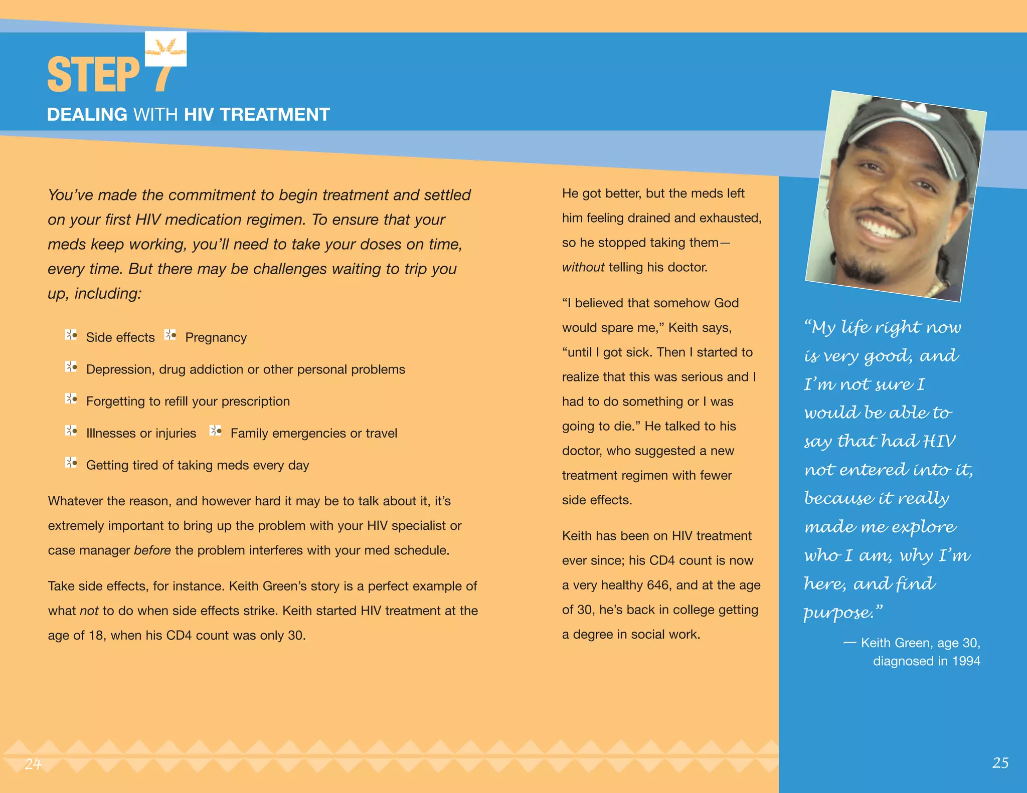 STEP 7
     DEALING WITH HIV TREATMENT



     You’ve made the commitment to begin treatment and settled                      He got better, but the meds left

     on your first HIV medication regimen. To ensure that your                      him feeling drained and exhausted,

     meds keep working, you’ll need to take your doses on time,                     so he stopped taking them—

     every time. But there may be challenges waiting to trip you                    without telling his doctor.

     up, including:
                                                                                    “I believed that somehow God
                                                                                    would spare me,” Keith says,           “My life right now
           Side effects      Pregnancy
                                                                                    “until I got sick. Then I started to   is very good, and
                                                                                                                           I’m not sure I
           Depression, drug addiction or other personal problems
                                                                                    realize that this was serious and I

                                                                                                                           would be able to
           Forgetting to refill your prescription                                   had to do something or I was


                                                                                                                           say that had HIV
                                                                                    going to die.” He talked to his
           Illnesses or injuries     Family emergencies or travel
                                                                                    doctor, who suggested a new
           Getting tired of taking meds every day
                                                                                    treatment regimen with fewer           not entered into it,
     Whatever the reason, and however hard it may be to talk about it, it’s         side effects.                          because it really
     extremely important to bring up the problem with your HIV specialist or
                                                                                    Keith has been on HIV treatment
                                                                                                                           made me explore
     case manager before the problem interferes with your med schedule.
                                                                                    ever since; his CD4 count is now       who I am, why I’m
     Take side effects, for instance. Keith Green’s story is a perfect example of   a very healthy 646, and at the age     here, and find
     what not to do when side effects strike. Keith started HIV treatment at the    of 30, he’s back in college getting    purpose.”
                                                                                                                               — Keith Green, age 30,
     age of 18, when his CD4 count was only 30.                                     a degree in social work.

                                                                                                                                    diagnosed in 1994




24                                                                                                                                                      25
 