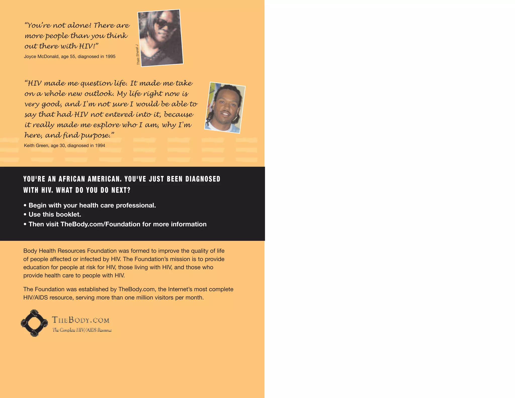 “You’re not alone! There are
more people than you think
out there with HIV!”




                                                   Thais Sherell J
Joyce McDonald, age 55, diagnosed in 1995




“HIV made me question life. It made me take
on a whole new outlook. My life right now is
very good, and I'm not sure I would be able to
say that had HIV not entered into it, because
it really made me explore who I am, why I'm
here, and find purpose.”
Keith Green, age 30, diagnosed in 1994




YO U ' R E A N A F R I C A N A M E R I C A N. YO U ' V E J U S T B E E N D I A G N O S E D
W I T H H I V. W H AT D O YO U D O N E X T ?
• Begin with your health care professional.
• Use this booklet.
• Then visit TheBody.com/Foundation for more information.



Body Health Resources Foundation was formed to improve the quality of life
of people affected or infected by HIV. The Foundation’s mission is to provide
education for people at risk for HIV, those living with HIV, and those who
provide health care to people with HIV.

The Foundation was established by TheBody.com, the Internet’s most complete
HIV/AIDS resource, serving more than one million visitors per month.
 
