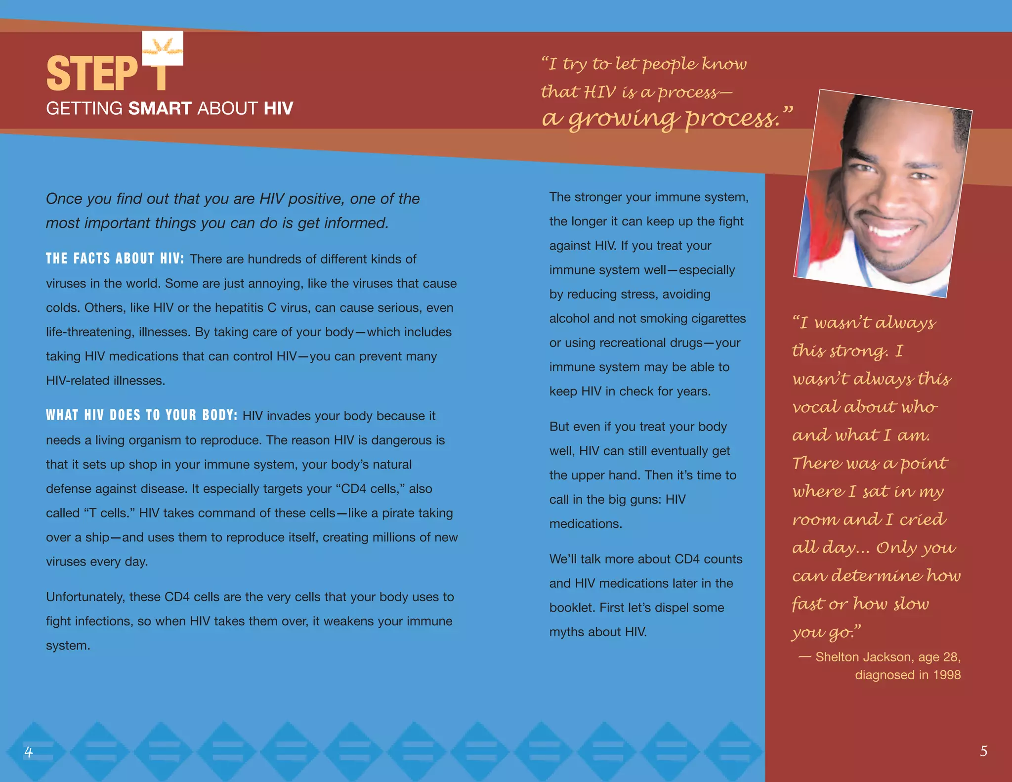 “I try to let people know
    STEP 1                                                                      that HIV is a process—
    GETTING SMART ABOUT HIV
                                                                                a growing process.”


    Once you find out that you are HIV positive, one of the                      The stronger your immune system,

    most important things you can do is get informed.                            the longer it can keep up the fight
                                                                                 against HIV. If you treat your
    T H E FA C T S A B O U T H I V: There are hundreds of different kinds of
                                                                                 immune system well—especially
    viruses in the world. Some are just annoying, like the viruses that cause
                                                                                 by reducing stress, avoiding

                                                                                                                       “I wasn’t always
    colds. Others, like HIV or the hepatitis C virus, can cause serious, even
                                                                                 alcohol and not smoking cigarettes
    life-threatening, illnesses. By taking care of your body—which includes
                                                                                                                       this strong. I
                                                                                 or using recreational drugs—your
    taking HIV medications that can control HIV—you can prevent many
                                                                                                                       wasn’t always this
                                                                                 immune system may be able to
    HIV-related illnesses.

                                                                                                                       vocal about who
                                                                                 keep HIV in check for years.
    W H AT H I V D O E S T O YO U R B O DY: HIV invades your body because it
                                                                                                                       and what I am.
                                                                                 But even if you treat your body
    needs a living organism to reproduce. The reason HIV is dangerous is
                                                                                                                       There was a point
                                                                                 well, HIV can still eventually get
    that it sets up shop in your immune system, your body’s natural

                                                                                                                       where I sat in my
                                                                                 the upper hand. Then it’s time to
    defense against disease. It especially targets your “CD4 cells,” also
                                                                                 call in the big guns: HIV
                                                                                                                       room and I cried
    called “T cells.” HIV takes command of these cells—like a pirate taking
                                                                                 medications.
                                                                                                                       all day... Only you
    over a ship—and uses them to reproduce itself, creating millions of new


                                                                                                                       can determine how
    viruses every day.                                                           We’ll talk more about CD4 counts
                                                                                 and HIV medications later in the
                                                                                                                       fast or how slow
    Unfortunately, these CD4 cells are the very cells that your body uses to
                                                                                 booklet. First let’s dispel some
                                                                                                                       you go.”
    fight infections, so when HIV takes them over, it weakens your immune
                                                                                 myths about HIV.
                                                                                                                       — Shelton Jackson, age 28,
    system.

                                                                                                                                diagnosed in 1998




4                                                                                                                                                   5
 