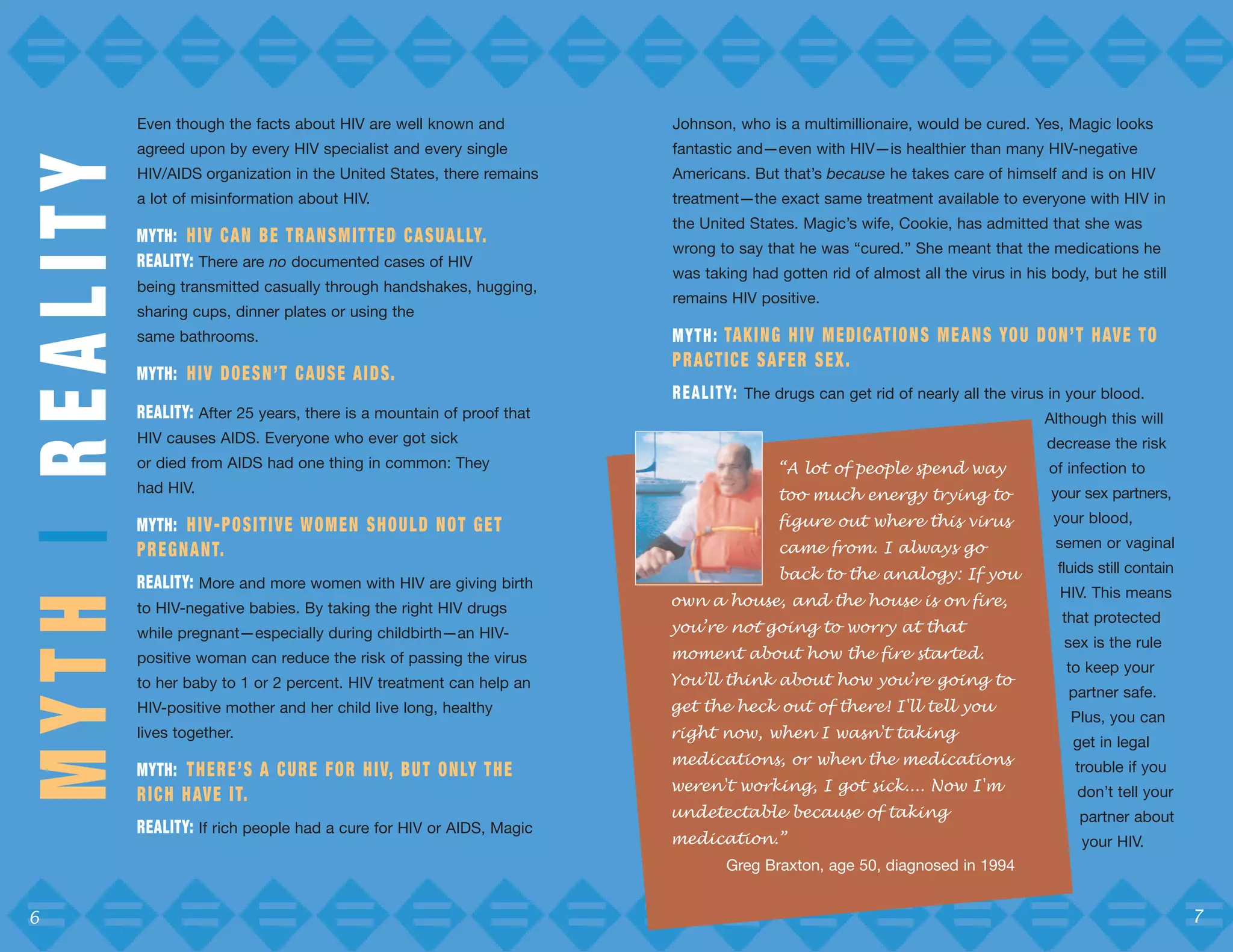 Even though the facts about HIV are well known and                Johnson, who is a multimillionaire, would be cured. Yes, Magic looks
                 agreed upon by every HIV specialist and every single              fantastic and—even with HIV—is healthier than many HIV-negative
MYTH | REALITY
                 HIV/AIDS organization in the United States, there remains         Americans. But that’s because he takes care of himself and is on HIV
                 a lot of misinformation about HIV.                                treatment—the exact same treatment available to everyone with HIV in
                                                                                   the United States. Magic’s wife, Cookie, has admitted that she was
                 MYTH: H I V C A N B E T R A N S M I T T E D C A S UA L LY.
                                                                                   wrong to say that he was “cured.” She meant that the medications he
                 REALITY: There are no documented cases of HIV
                                                                                   was taking had gotten rid of almost all the virus in his body, but he still
                 being transmitted casually through handshakes, hugging,
                                                                                   remains HIV positive.
                 sharing cups, dinner plates or using the
                 same bathrooms.                                                   M Y T H : TA K I N G H I V M E D I C AT I O N S M E A N S YO U D O N ’ T H AV E T O
                                                                                   PRACTICE SAFER SEX.
                 MYTH: H I V D O E S N ’ T C AU S E A I D S.
                                                                                   R E A L I T Y: The drugs can get rid of nearly all the virus in your blood.
                 REALITY: After 25 years, there is a mountain of proof that                                                                       Although this will
                 HIV causes AIDS. Everyone who ever got sick                                                                                       decrease the risk
                 or died from AIDS had one thing in common: They                                     “A lot of people spend way                    of infection to
                 had HIV.                                                                            too much energy trying to                     your sex partners,

                 MYTH: H I V - P O S I T I V E W O M E N S H O U L D N O T G E T                     figure out where this virus                    your blood,

                 P R E G N A N T.                                                                    came from. I always go                         semen or vaginal

                                                                                                     back to the analogy: If you                     fluids still contain
                 REALITY: More and more women with HIV are giving birth
                                                                                   own a house, and the house is on fire,
                                                                                                                                                     HIV. This means
                 to HIV-negative babies. By taking the right HIV drugs
                                                                                   you’re not going to worry at that
                                                                                                                                                     that protected
                 while pregnant—especially during childbirth—an HIV-
                                                                                   moment about how the fire started.
                                                                                                                                                      sex is the rule
                 positive woman can reduce the risk of passing the virus
                                                                                   You’ll think about how you’re going to
                                                                                                                                                      to keep your
                 to her baby to 1 or 2 percent. HIV treatment can help an
                                                                                   get the heck out of there! I'll tell you
                                                                                                                                                      partner safe.
                 HIV-positive mother and her child live long, healthy
                                                                                                                                                       Plus, you can
                 lives together.                                                   right now, when I wasn't taking
                                                                                                                                                       get in legal
                                                                                   medications, or when the medications
                 MYTH: T H E R E ’ S A C U R E F O R H I V, B U T O N LY T H E                                                                          trouble if you
                                                                                   weren't working, I got sick.... Now I'm
                 R I C H H AV E I T.                                                                                                                    don’t tell your
                                                                                   undetectable because of taking                                       partner about
                                                                                   medication.”
                 REALITY: If rich people had a cure for HIV or AIDS, Magic
                                                                                                                                                         your HIV.
                                                                                            Greg Braxton, age 50, diagnosed in 1994


 6                                                                                                                                                                          7
 