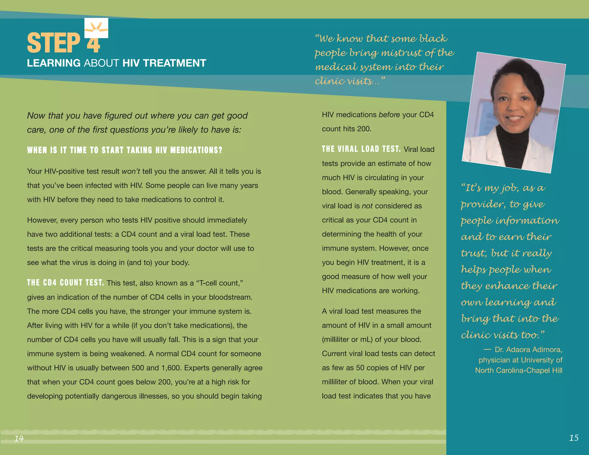 “We know that some black
     STEP 4                                                                         people bring mistrust of the
     LEARNING ABOUT HIV TREATMENT                                                   medical system into their
                                                                                    clinic visits…”


     Now that you have figured out where you can get good                            HIV medications before your CD4

     care, one of the first questions you’re likely to have is:                      count hits 200.

     WHEN IS IT TIME TO START TAKING HIV MEDICATIONS?                                T H E V I R A L L O A D T E S T. Viral load
                                                                                     tests provide an estimate of how
     Your HIV-positive test result won’t tell you the answer. All it tells you is
                                                                                     much HIV is circulating in your
     that you’ve been infected with HIV. Some people can live many years
                                                                                     blood. Generally speaking, your               “It’s my job, as a
                                                                                                                                   provider, to give
     with HIV before they need to take medications to control it.
                                                                                     viral load is not considered as
     However, every person who tests HIV positive should immediately                 critical as your CD4 count in                 people information
     have two additional tests: a CD4 count and a viral load test. These             determining the health of your                and to earn their
                                                                                                                                   trust, but it really
     tests are the critical measuring tools you and your doctor will use to          immune system. However, once

                                                                                                                                   helps people when
     see what the virus is doing in (and to) your body.                              you begin HIV treatment, it is a


                                                                                                                                   they enhance their
                                                                                     good measure of how well your
     T H E C D 4 C O U N T T E S T. This test, also known as a “T-cell count,”
                                                                                     HIV medications are working.
                                                                                                                                   own learning and
     gives an indication of the number of CD4 cells in your bloodstream.

                                                                                                                                   bring that into the
     The more CD4 cells you have, the stronger your immune system is.                A viral load test measures the


                                                                                                                                   clinic visits too.”
     After living with HIV for a while (if you don't take medications), the          amount of HIV in a small amount


                                                                                                                                        — Dr. Adaora Adimora,
     number of CD4 cells you have will usually fall. This is a sign that your        (milliliter or mL) of your blood.
     immune system is being weakened. A normal CD4 count for someone                 Current viral load tests can detect
                                                                                                                                       physician at University of
     without HIV is usually between 500 and 1,600. Experts generally agree           as few as 50 copies of HIV per                   North Carolina-Chapel Hill
     that when your CD4 count goes below 200, you’re at a high risk for              milliliter of blood. When your viral
     developing potentially dangerous illnesses, so you should begin taking          load test indicates that you have




14                                                                                                                                                                  15
 