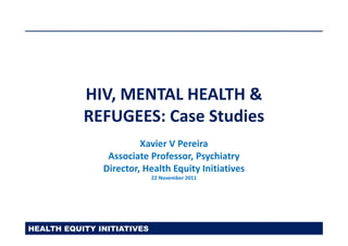 HIV, MENTAL HEALTH &
           REFUGEES: Case Studies
                        Xavier V Pereira
                Associate Professor, Psychiatry
               Director, Health Equity Initiatives
                            22 November 2011




HEALTH EQUITY INITIATIVES
 