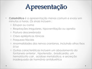 AApprreesseennttaaççããoo 
• Catastrófica é a apresentação menos comum e evolui em 
minutos a horas. Os sinais incluem : 
o Estupor ou coma 
o Respirações irregulares, hipoventilação ou apnéia 
o Postura descerebrada 
o Crises epilépticas tônicas 
o Fraqueza flácida 
o Anormalidades dos nervos cranianos, incluindo olhos fixos 
à luz 
o Outras características incluem um abaulamento da 
fontanela anterior , hipotensão , bradicardia, um 
hematócrito cair , acidose metabólica, e secreção 
inadequada de hormônio antidiurético 
 