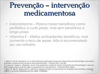 PPrreevveennççããoo –– iinntteerrvveennççããoo 
mmeeddiiccaammeennttoossaa 
• Indometacina – Parece haver benefícios como 
profilático a curto prazo, mas sem benefícios a 
longo prazo 
• Vitamina E – Efeitos antioxidantes benéficos, mas 
aumenta o risco de sepse. Não é recomendado 
seu uso rotineiro. 
1. Mirza H, Oh W, Laptook A, et al. Indomethacin prophylaxis to prevent intraventricular hemorrhage: association 
between incidence and timing of drug administration. J Pediatr 2013; 163:706. 
2. Luque MJ, Tapia JL, Villarroel L, et al. A risk prediction model for severe intraventricular hemorrhage in very low 
birth weight infants and the effect of prophylactic indomethacin. J Perinatol 2014; 34:43. 
3. Brion LP, Bell EF, Raghuveer TS. Vitamin E supplementation for prevention of morbidity and mortality in preterm 
infants. Cochrane Database Syst Rev 2003; :CD003665. 
 