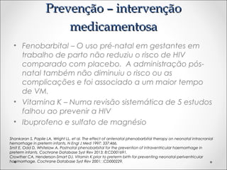 PPrreevveennççããoo –– iinntteerrvveennççããoo 
mmeeddiiccaammeennttoossaa 
• Fenobarbital – O uso pré-natal em gestantes em 
trabalho de parto não reduziu o risco de HIV 
comparado com placebo. A administração pós-natal 
também não diminuiu o risco ou as 
complicações e foi associado a um maior tempo 
de VM. 
• Vitamina K – Numa revisão sistemática de 5 estudos 
falhou ao prevenir a HIV 
• Ibuprofeno e sulfato de magnésio 
Shankaran S, Papile LA, Wright LL, et al. The effect of antenatal phenobarbital therapy on neonatal intracranial 
hemorrhage in preterm infants. N Engl J Med 1997; 337:466. 
Smit E, Odd D, Whitelaw A. Postnatal phenobarbital for the prevention of intraventricular haemorrhage in 
preterm infants. Cochrane Database Syst Rev 2013; 8:CD001691. 
Crowther CA, Henderson-Smart DJ. Vitamin K prior to preterm birth for preventing neonatal periventricular 
haemorrhage. Cochrane Database Syst Rev 2001; :CD000229. 
 