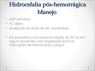 HHiiddrroocceeffaalliiaa ppóóss--hheemmoorrrráággiiccaa 
MMaanneejjoo 
• USTF semanal 
• PC diário 
• Avaliação de sinais de HIC (fontanela) 
• Em pacientes com aumento rápido do PC ou em 
alguns pacientes com progressão lenta as 
indicações de intervenção a seguir: 
 