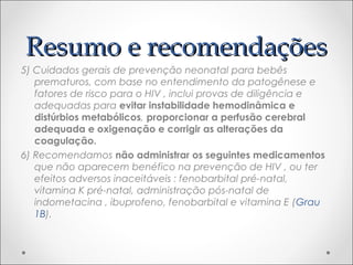 RReessuummoo ee rreeccoommeennddaaççõõeess 
5) Cuidados gerais de prevenção neonatal para bebês 
prematuros, com base no entendimento da patogênese e 
fatores de risco para o HIV , inclui provas de diligência e 
adequadas para evitar instabilidade hemodinâmica e 
distúrbios metabólicos, proporcionar a perfusão cerebral 
adequada e oxigenação e corrigir as alterações da 
coagulação. 
6) Recomendamos não administrar os seguintes medicamentos 
que não aparecem benéfico na prevenção de HIV , ou ter 
efeitos adversos inaceitáveis : fenobarbital pré-natal, 
vitamina K pré-natal, administração pós-natal de 
indometacina , ibuprofeno, fenobarbital e vitamina E (Grau 
1B). 
 