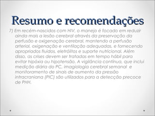 RReessuummoo ee rreeccoommeennddaaççõõeess 
7) Em recém-nascidos com HIV, o manejo é focado em reduzir 
ainda mais a lesão cerebral através da preservação da 
perfusão e oxigenação cerebral, mantendo a perfusão 
arterial, oxigenação e ventilação adequadas, e fornecendo 
apropriados fluidos, eletrólitos e suporte nutricional. Além 
disso, as crises devem ser tratadas em tempo hábil para 
evitar hipóxia ou hipotensão. A vigilância contínua, que inclui 
medição diária do PC, imagiologia cerebral semanal e 
monitoramento de sinais de aumento da pressão 
intracraniana (PIC) são utilizados para a detecção precoce 
de PHH. 
 