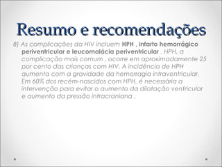 RReessuummoo ee rreeccoommeennddaaççõõeess 
8) As complicações da HIV incluem HPH , infarto hemorrágico 
periventricular e leucomalácia periventricular . HPH, a 
complicação mais comum , ocorre em aproximadamente 25 
por cento das crianças com HIV. A incidência de HPH 
aumenta com a gravidade da hemorragia intraventricular. 
Em 60% dos recém-nascidos com HPH, é necessária a 
intervenção para evitar o aumento da dilatação ventricular 
e aumento da pressão intracraniana . 
 