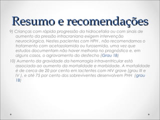 RReessuummoo ee rreeccoommeennddaaççõõeess 
9) Crianças com rápida progressão da hidrocefalia ou com sinais de 
aumento da pressão intracraniana exigem intervenção 
neurocirúrgica. Nestes pacientes com HPH , não recomendamos o 
tratamento com acetazolamida ou furosemida, uma vez que 
estudos documentam não haver melhoria no prognóstico e, em 
alguns casos, o agravamento do desfecho (Grau 1B) 
10) Aumento da gravidade da hemorragia intraventricular está 
associada ao aumento da mortalidade e morbidade. A mortalidade 
é de cerca de 20 por cento em lactentes com HIV grave (grau III e 
IV ), e até 75 por cento dos sobreviventes desenvolvem PHH (grau 
1B) 
