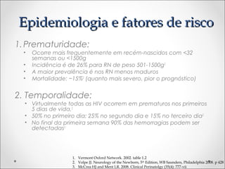 EEppiiddeemmiioollooggiiaa ee ffaattoorreess ddee rriissccoo 
1.Prematuridade: 
• Ocorre mais frequentemente em recém-nascidos com <32 
semanas ou <1500g 
• Incidência é de 26% para RN de peso 501-1500g2 
• A maior prevalência é nos RN menos maduros 
• Mortalidade: ~15%2 (quanto mais severo, pior o prognóstico) 
2. Temporalidade: 
• Virtualmente todas as HIV ocorrem em prematuros nos primeiros 
5 dias de vida.2 
• 50% no primeiro dia; 25% no segundo dia e 15% no terceiro dia2 
• No final da primeira semana 90% das hemorragias podem ser 
detectadas3 
1. Vermont Oxford Network. 2002. table 1.2 
2. Volpe JJ. Neurology of the Newborn, 5th Edition, WB Saunders, Philadelphia 2008. p 428 
3. McCrea HJ and Ment LR. 2008. Clinical Perinatolgy (35(4): 777-vii 
 