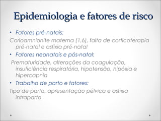 EEppiiddeemmiioollooggiiaa ee ffaattoorreess ddee rriissccoo 
• Fatores pré-natais: 
Corioamnionite materna (1,6), falta de corticoterapia 
pré-natal e asfixia pré-natal 
• Fatores neonatais e pós-natal: 
Prematuridade, alterações da coagulação, 
insuficiência respiratória, hipotensão, hipóxia e 
hipercapnia 
• Trabalho de parto e fatores: 
Tipo de parto, apresentação pélvica e asfixia 
intraparto 
 