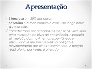 AApprreesseennttaaççããoo 
• Silenciosa em 50% dos casos. 
• Saltatória é a mais comum e evolui ao longo horas 
a vários dias. 
É caracterizada por achados inespecíficos , incluindo 
uma alteração do nível de consciência, hipotonia, 
diminuição dos movimentos espontâneos e 
estimulados e mudanças sutis na posição e 
movimentação dos olhos e movimento. A função 
respiratória, por vezes, é alterada. 
 
