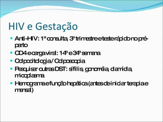 HIV e Gestação Anti-HIV: 1ª consulta, 3º trimestre e teste rápido no pré-parto CD4 e carga viral: 14ª e 34ª semana Colpocitologia / Colposcopia Pesquisar outras DST: sífilis, gonorréia, clamídia, micoplasma Hemograma e função hepática (antes de iniciar terapia e mensal) 