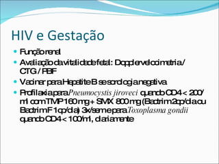 HIV e Gestação Função renal Avaliação da vitalidade fetal: Dopplervelocimetria / CTG / PBF Vacinar para Hepatite B se sorologia negativa Profilaxia para  Pneumocystis jiroveci  quando CD4 < 200/ml com TMP 160 mg + SMX 800 mg (Bactrim 2cp/dia ou Bactrim F 1cp/dia) 3x/sem e para  Toxoplasma gondii  quando CD4 < 100/ml, diariamente 