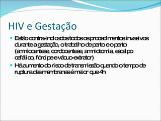 HIV e Gestação Estão contra-indicados todos os procedimentos invasivos durante a gestação, o trabalho de parto e o parto (amniocentese, cordocentese, amniotomia, escalpo cefálico, fórcipe e vácuo-extrator) Há aumento do risco de transmissão quando o tempo de ruptura das membranas é maior que 4h 